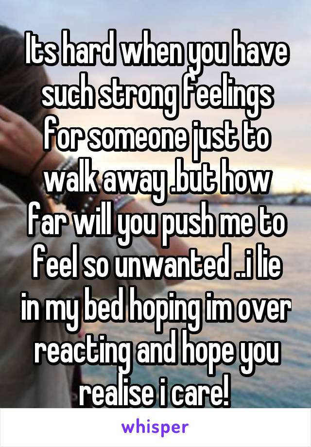 Its hard when you have such strong feelings for someone just to walk away .but how far will you push me to feel so unwanted ..i lie in my bed hoping im over reacting and hope you realise i care! 