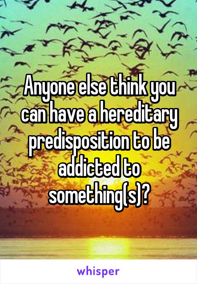 Anyone else think you can have a hereditary predisposition to be addicted to something(s)?