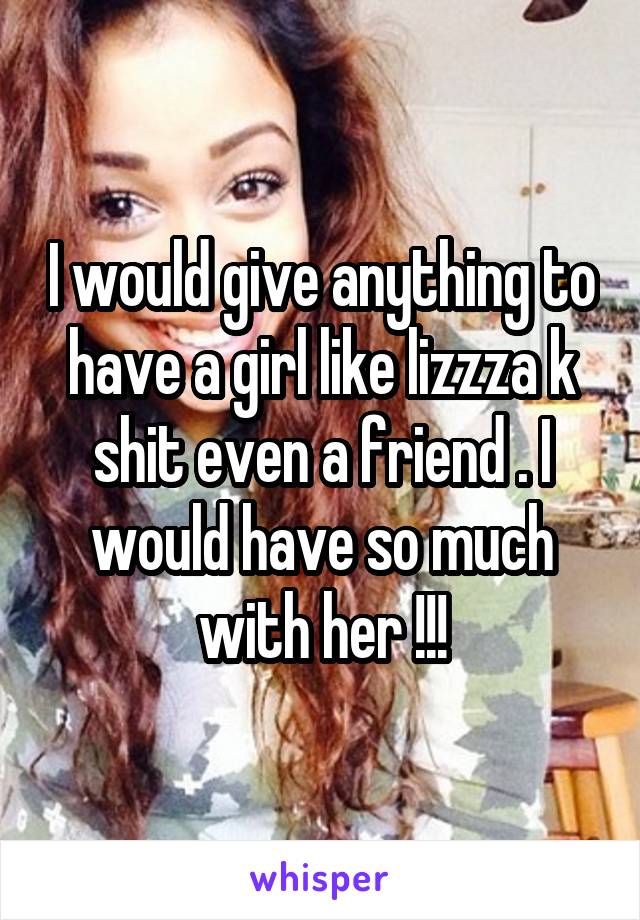 I would give anything to have a girl like lizzza k shit even a friend . I would have so much with her !!!