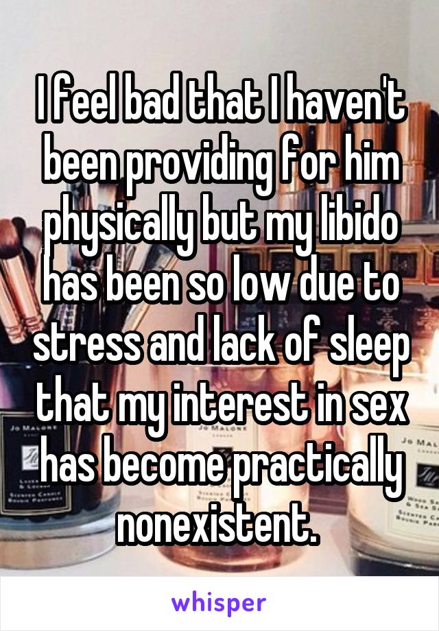 I feel bad that I haven't been providing for him physically but my libido has been so low due to stress and lack of sleep that my interest in sex has become practically nonexistent. 