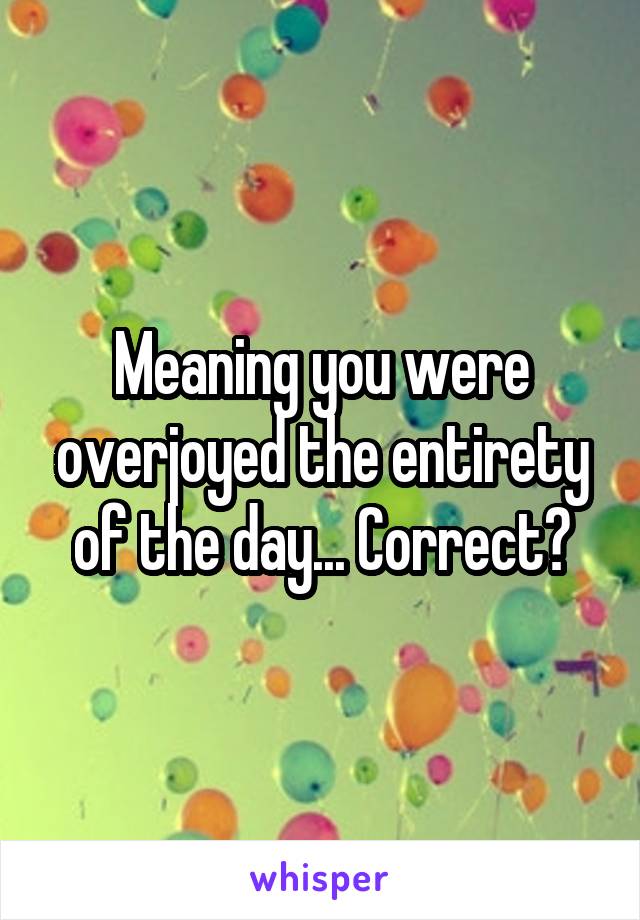 Meaning you were overjoyed the entirety of the day... Correct?