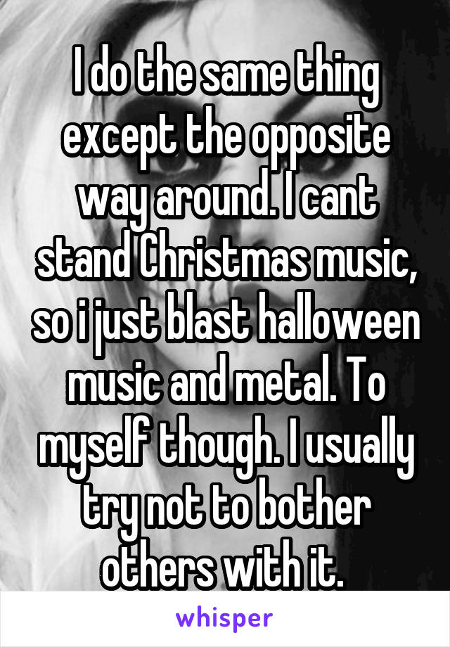 I do the same thing except the opposite way around. I cant stand Christmas music, so i just blast halloween music and metal. To myself though. I usually try not to bother others with it. 