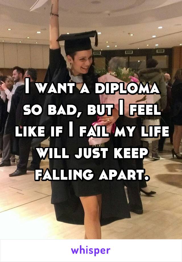 I want a diploma so bad, but I feel like if I fail my life will just keep falling apart.