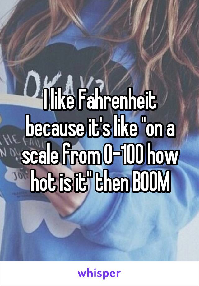 I like Fahrenheit because it's like "on a scale from 0-100 how hot is it" then BOOM