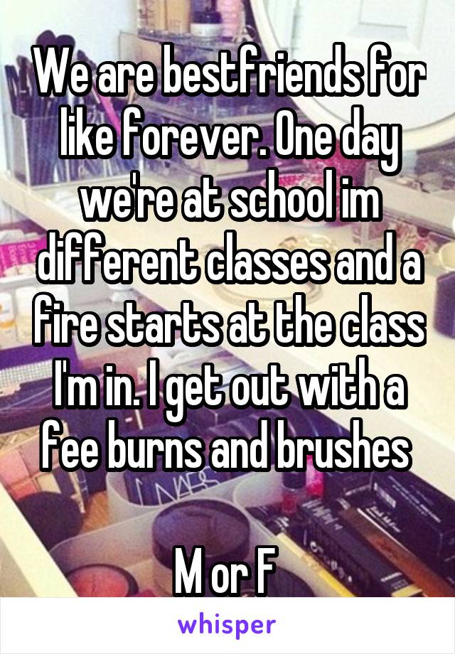We are bestfriends for like forever. One day we're at school im different classes and a fire starts at the class I'm in. I get out with a fee burns and brushes 

M or F 