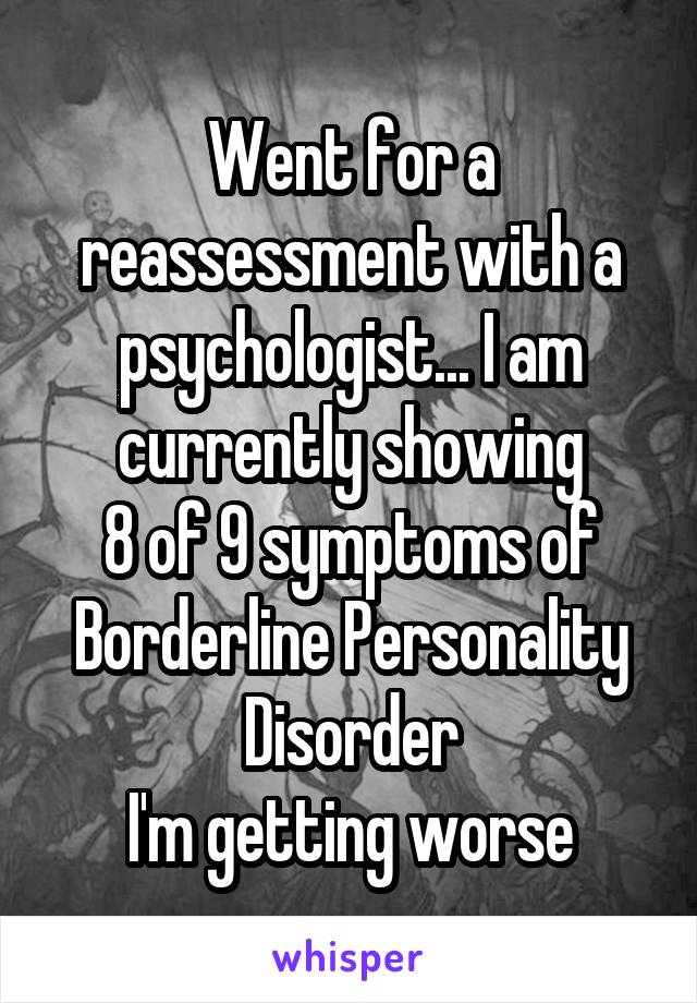 Went for a reassessment with a psychologist... I am currently showing
8 of 9 symptoms of Borderline Personality Disorder
I'm getting worse