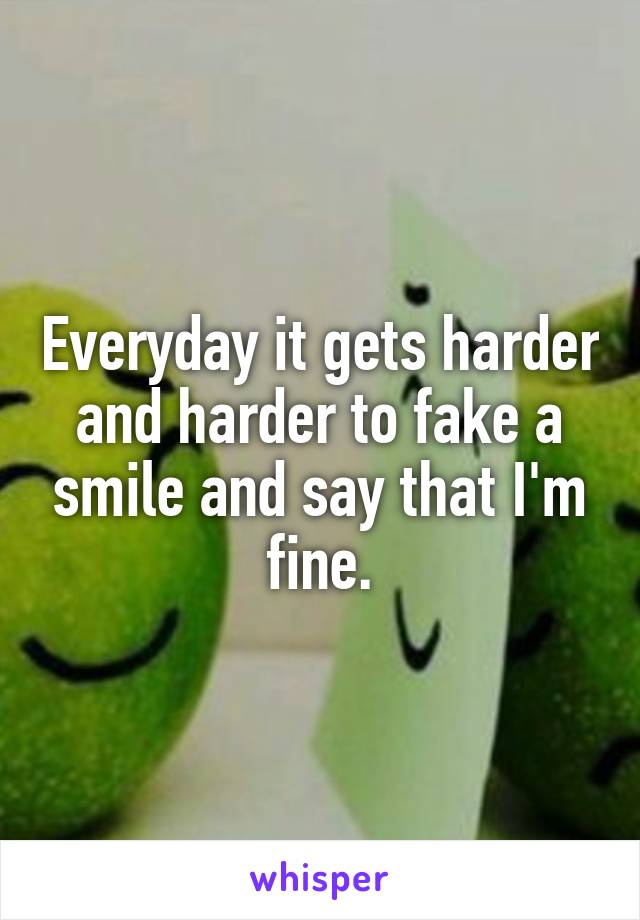 Everyday it gets harder and harder to fake a smile and say that I'm fine.