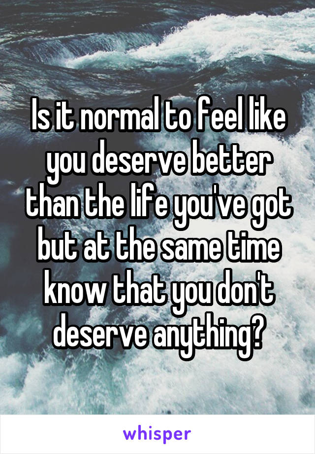 Is it normal to feel like you deserve better than the life you've got but at the same time know that you don't deserve anything?