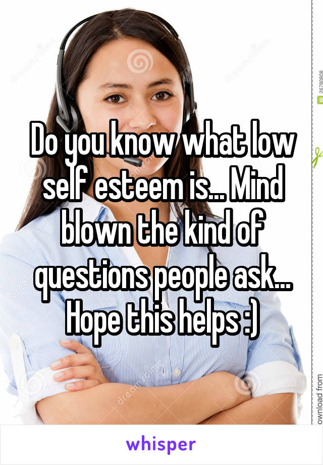 Do you know what low self esteem is... Mind blown the kind of questions people ask... Hope this helps :)