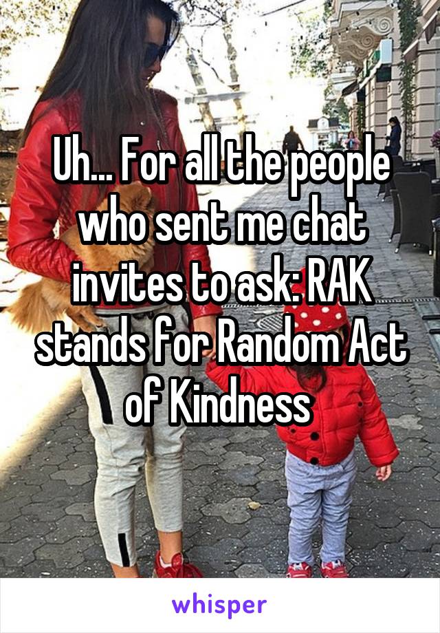 Uh... For all the people who sent me chat invites to ask: RAK stands for Random Act of Kindness 
