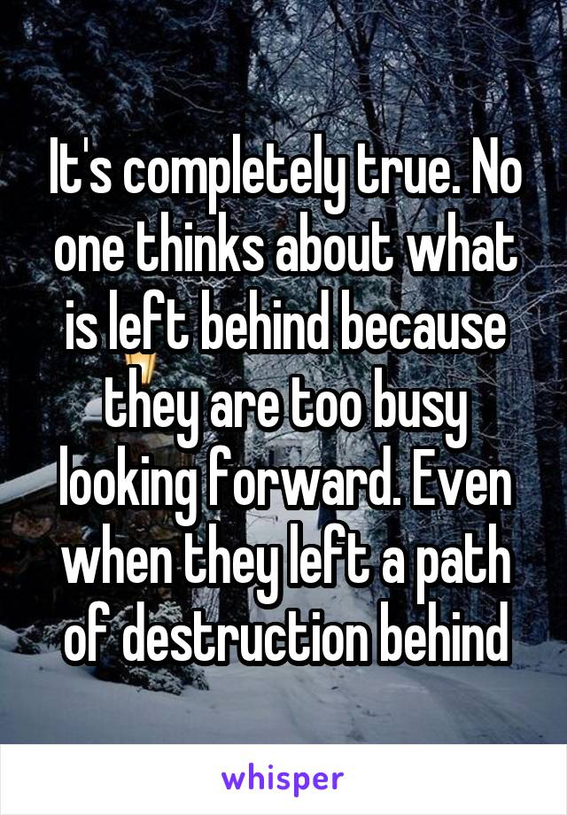 It's completely true. No one thinks about what is left behind because they are too busy looking forward. Even when they left a path of destruction behind