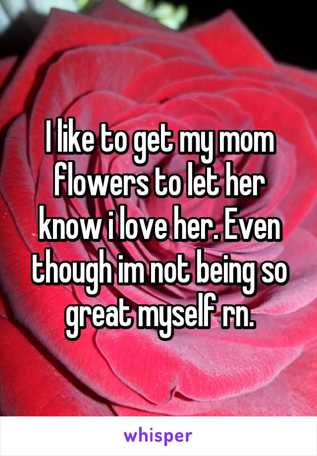 I like to get my mom flowers to let her know i love her. Even though im not being so great myself rn.