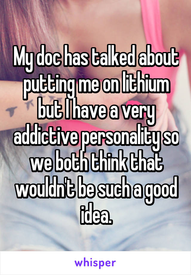 My doc has talked about putting me on lithium but I have a very addictive personality so we both think that wouldn't be such a good idea.