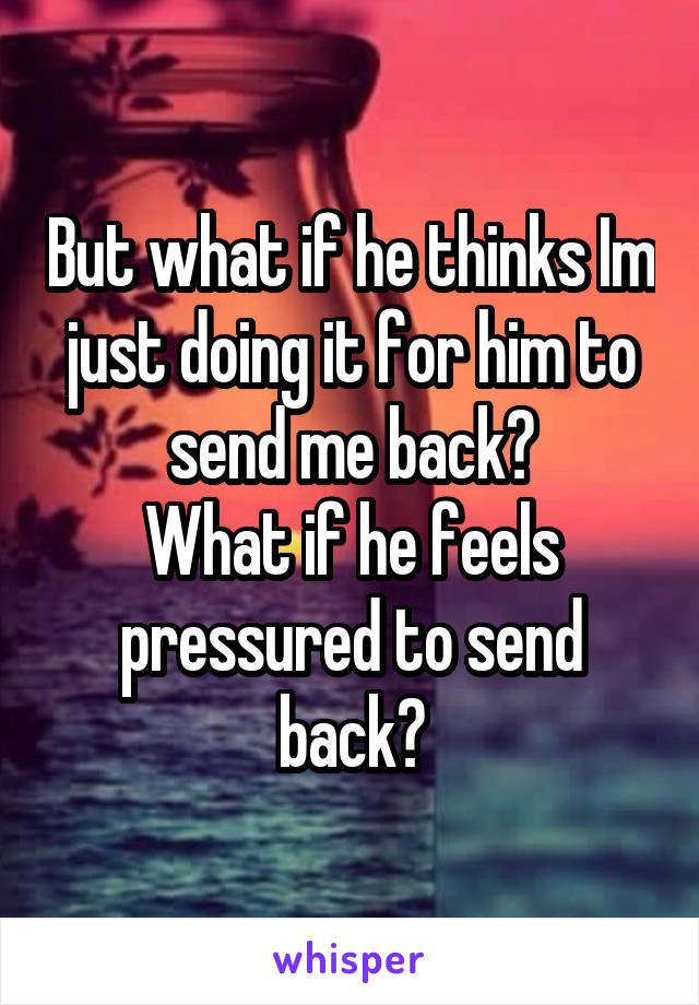 But what if he thinks Im just doing it for him to send me back?
What if he feels pressured to send back?