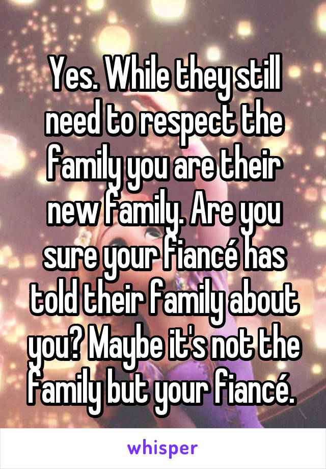 Yes. While they still need to respect the family you are their new family. Are you sure your fiancé has told their family about you? Maybe it's not the family but your fiancé. 