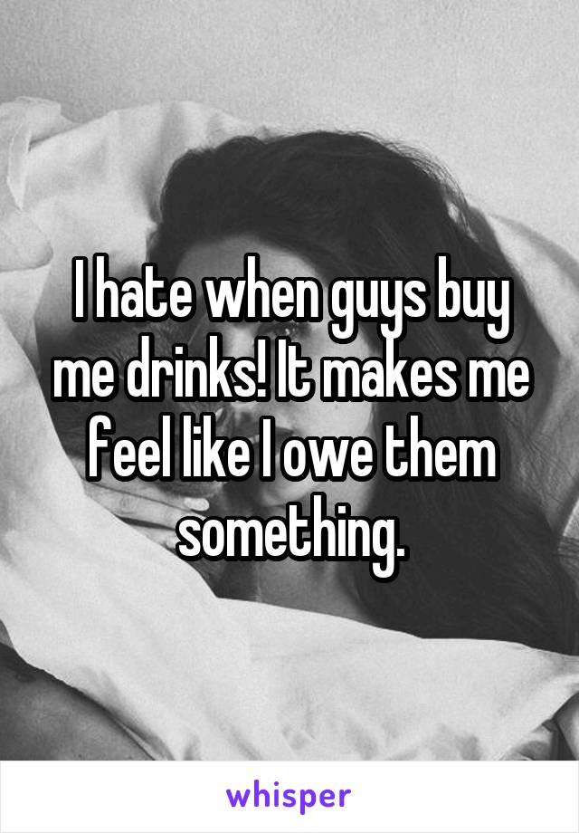 I hate when guys buy me drinks! It makes me feel like I owe them something.