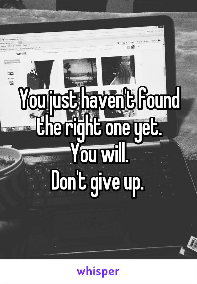 You just haven't found the right one yet.
You will.
Don't give up. 