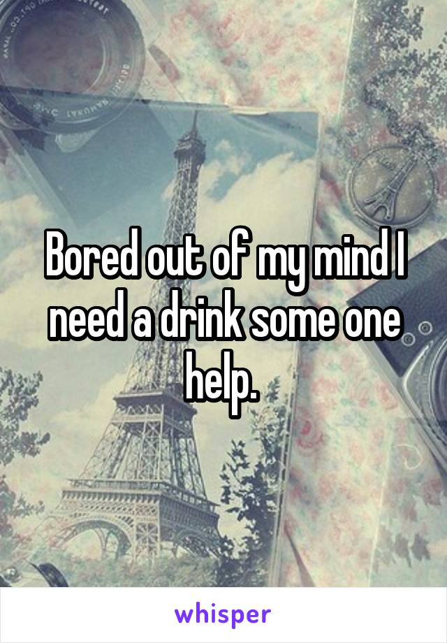 Bored out of my mind I need a drink some one help. 