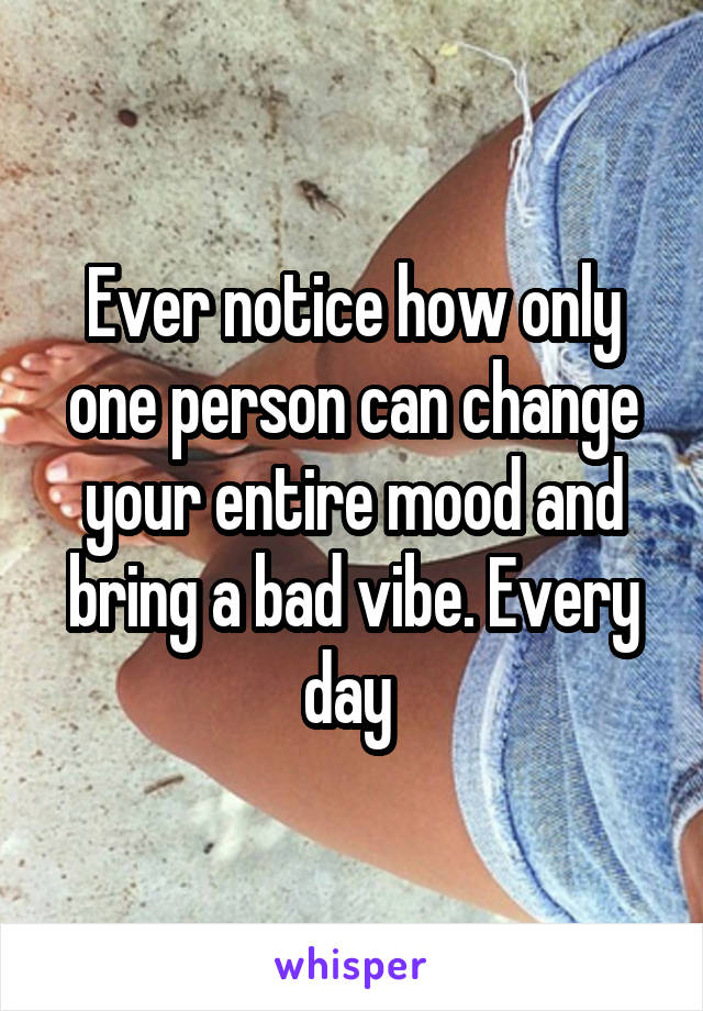 Ever notice how only one person can change your entire mood and bring a bad vibe. Every day 