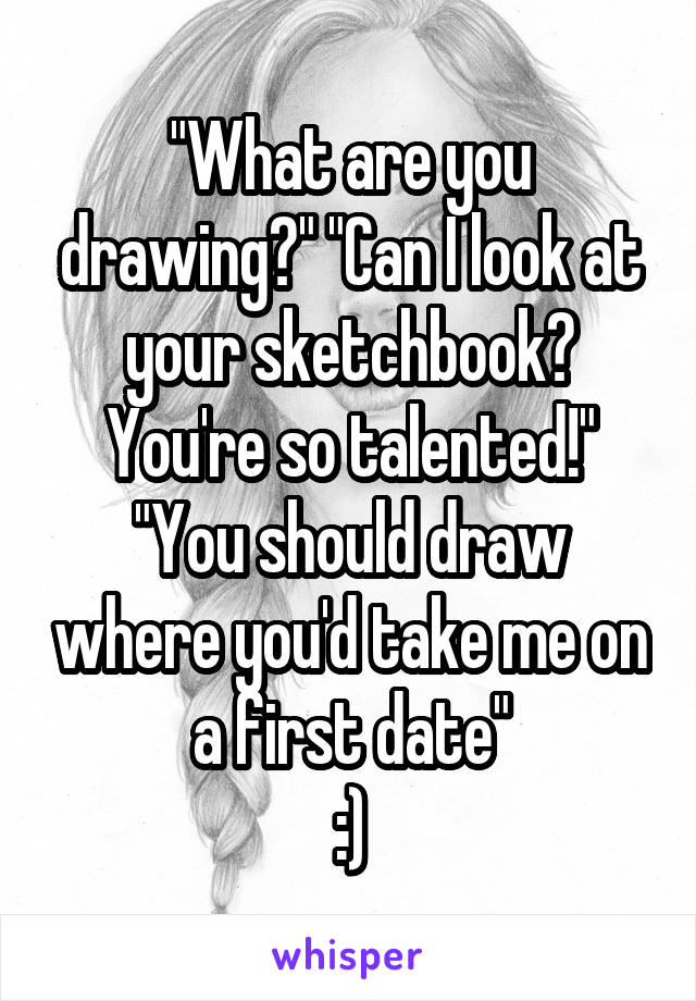 "What are you drawing?" "Can I look at your sketchbook? You're so talented!" "You should draw where you'd take me on a first date"
:)