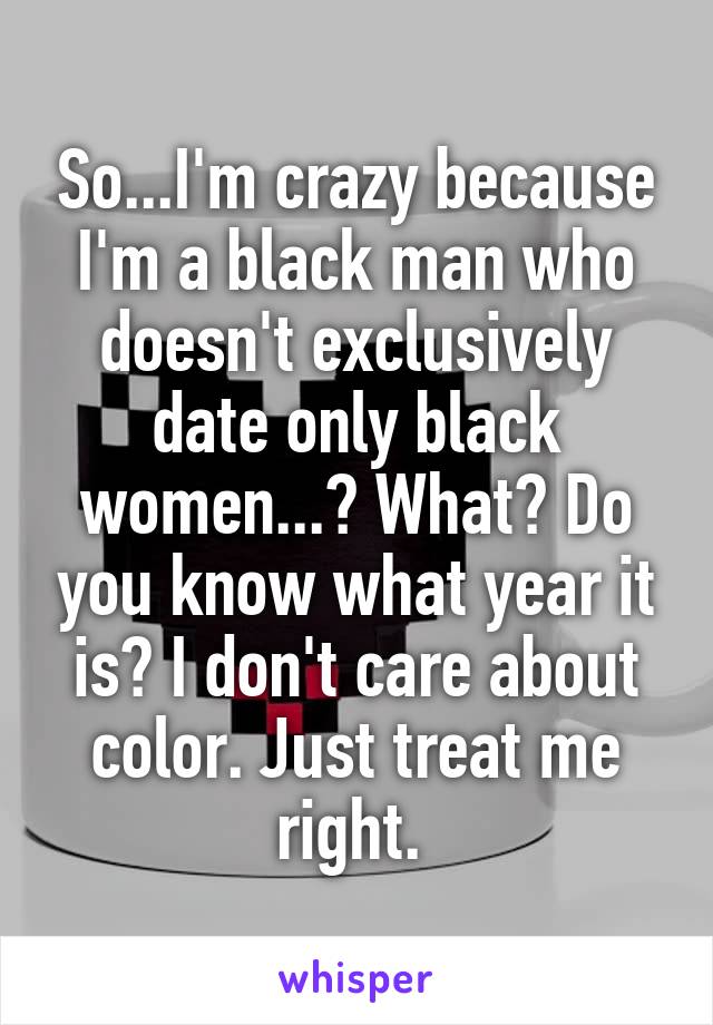 So...I'm crazy because I'm a black man who doesn't exclusively date only black women...? What? Do you know what year it is? I don't care about color. Just treat me right. 