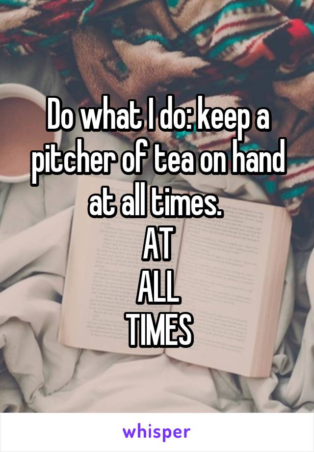 Do what I do: keep a pitcher of tea on hand at all times. 
AT
ALL
TIMES