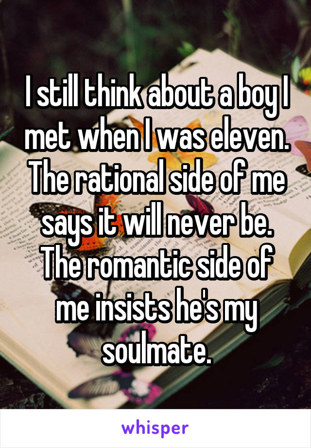 I still think about a boy I met when I was eleven. The rational side of me says it will never be. The romantic side of me insists he's my soulmate.