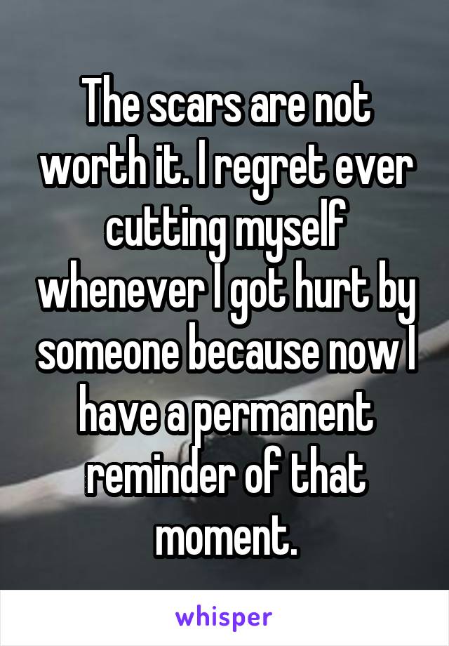 The scars are not worth it. I regret ever cutting myself whenever I got hurt by someone because now I have a permanent reminder of that moment.