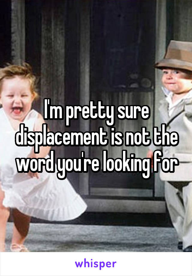I'm pretty sure displacement is not the word you're looking for