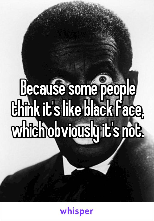 Because some people think it's like black face, which obviously it's not.