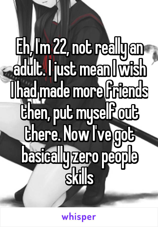 Eh, I'm 22, not really an adult. I just mean I wish I had made more friends then, put myself out there. Now I've got basically zero people skills