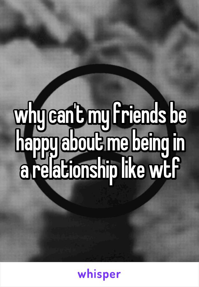 why can't my friends be happy about me being in a relationship like wtf