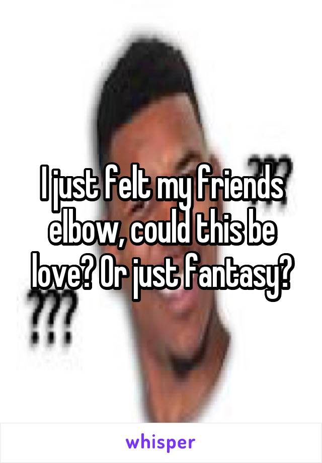 I just felt my friends elbow, could this be love? Or just fantasy?