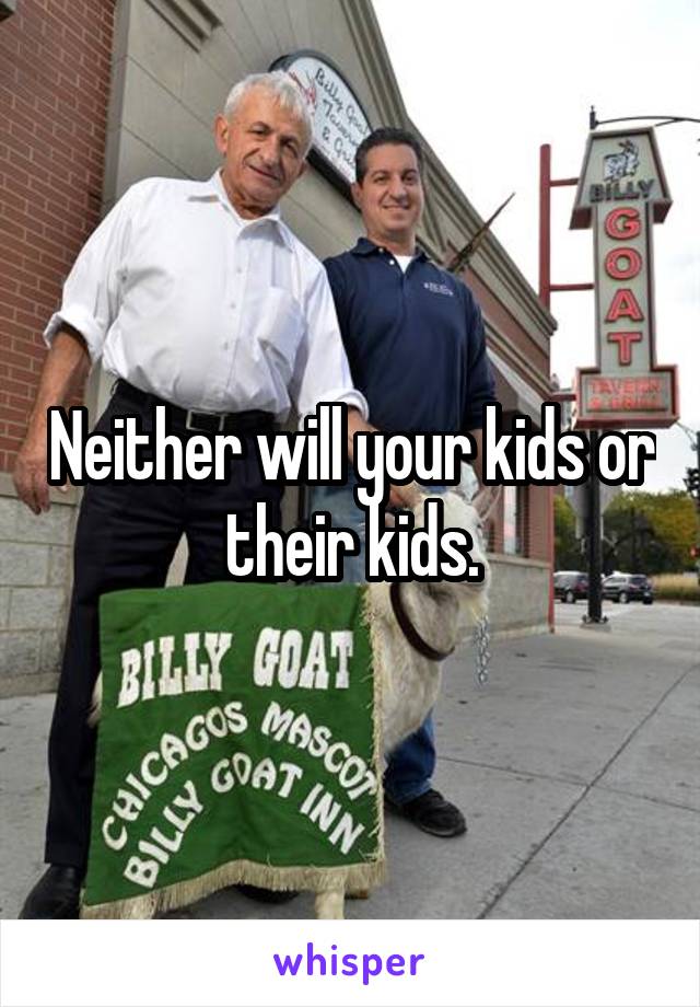 Neither will your kids or their kids.