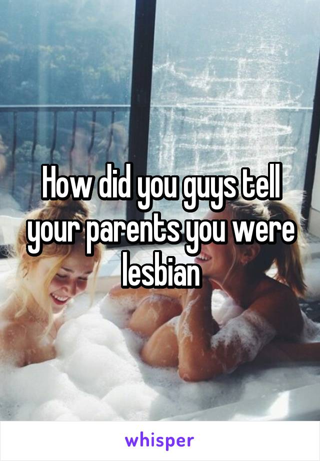How did you guys tell your parents you were lesbian