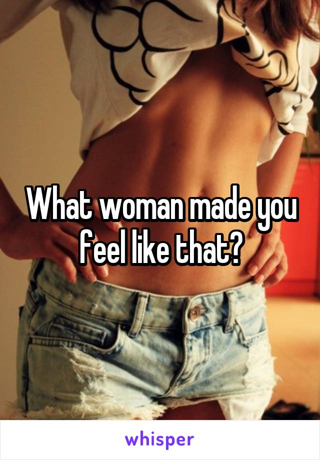 What woman made you feel like that?