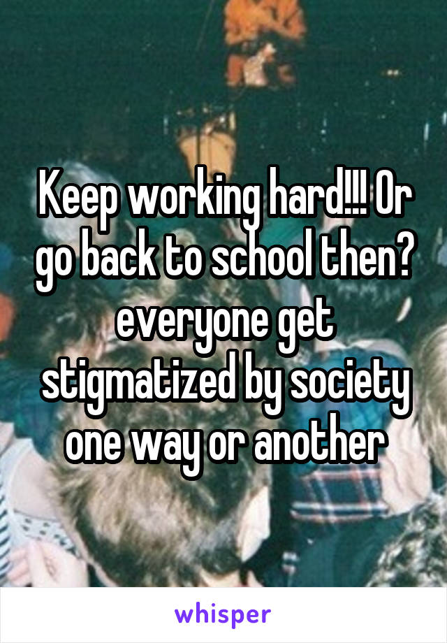 Keep working hard!!! Or go back to school then? everyone get stigmatized by society one way or another
