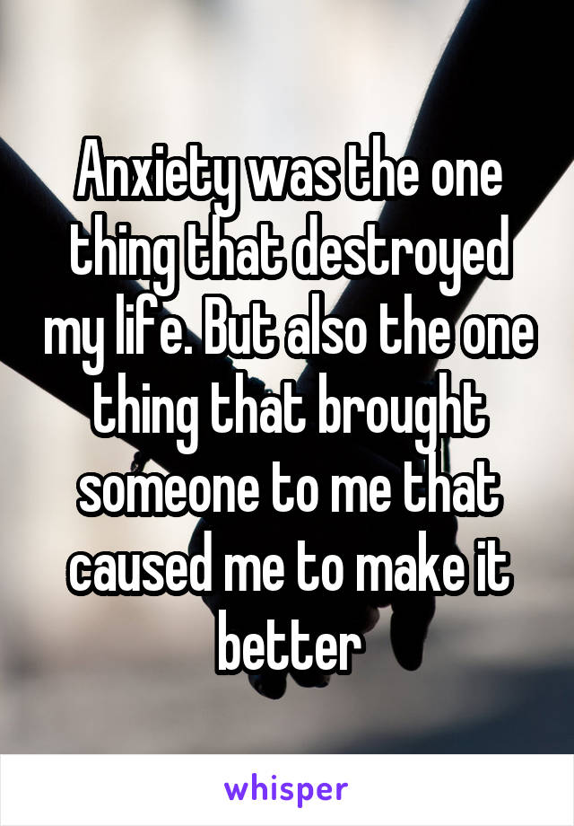 Anxiety was the one thing that destroyed my life. But also the one thing that brought someone to me that caused me to make it better