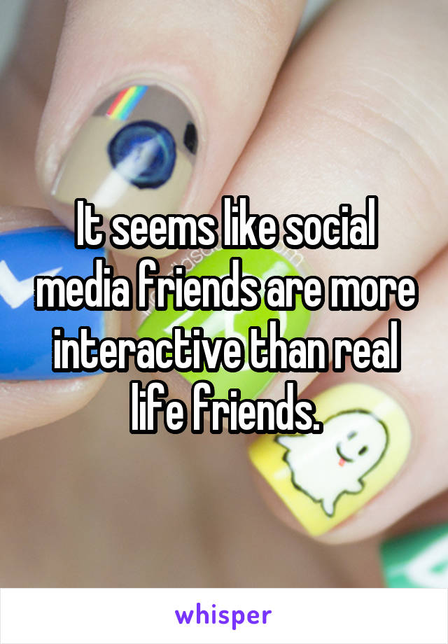 It seems like social media friends are more interactive than real life friends.