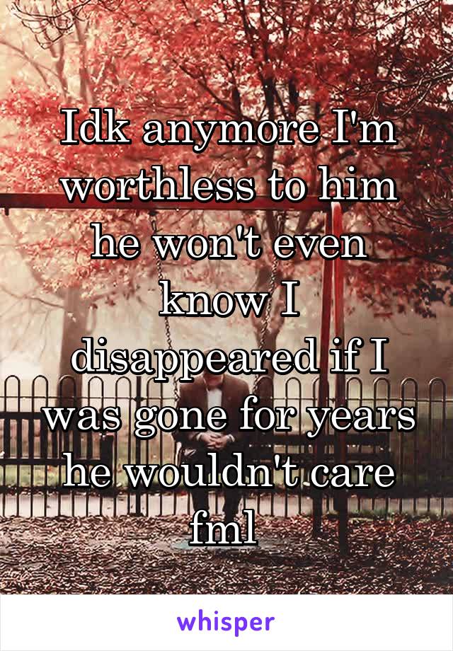 Idk anymore I'm worthless to him he won't even know I disappeared if I was gone for years he wouldn't care fml 