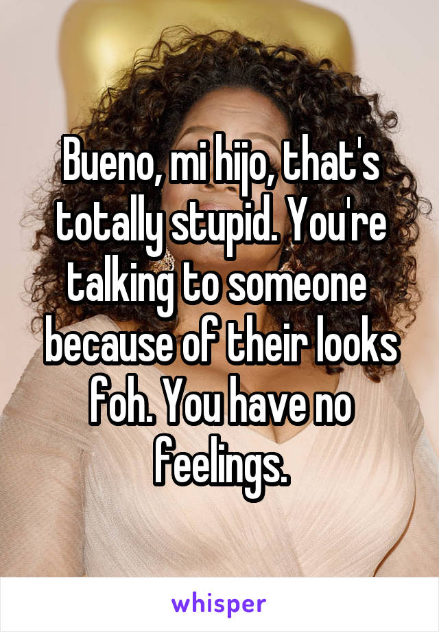Bueno, mi hijo, that's totally stupid. You're talking to someone 
because of their looks foh. You have no feelings.