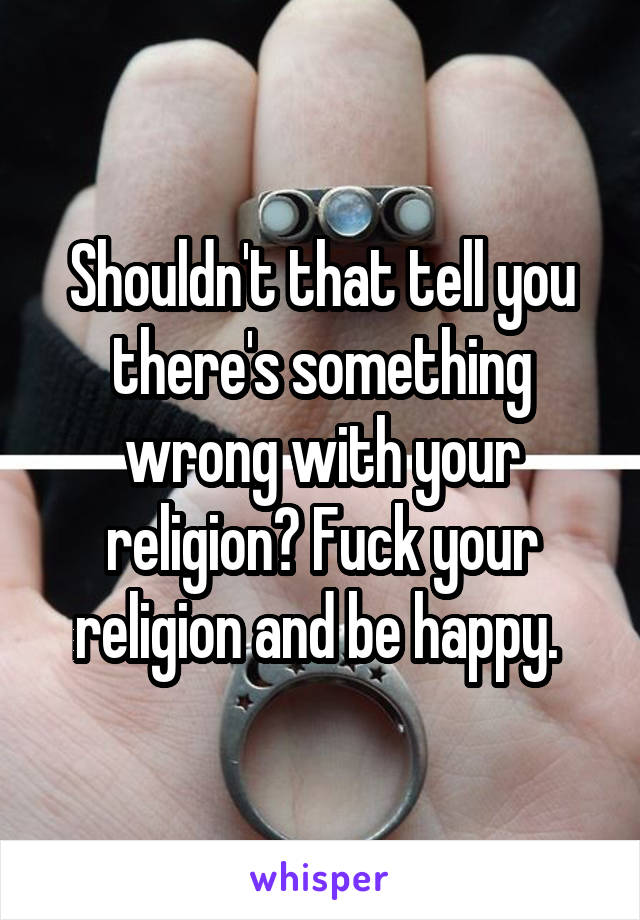 Shouldn't that tell you there's something wrong with your religion? Fuck your religion and be happy. 