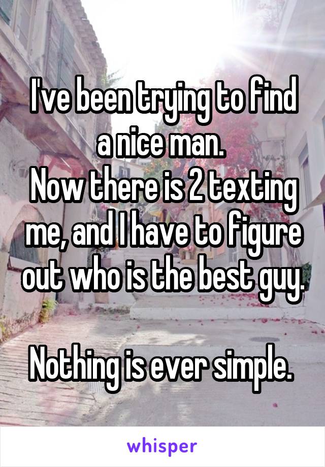I've been trying to find a nice man. 
Now there is 2 texting me, and I have to figure out who is the best guy. 
Nothing is ever simple. 