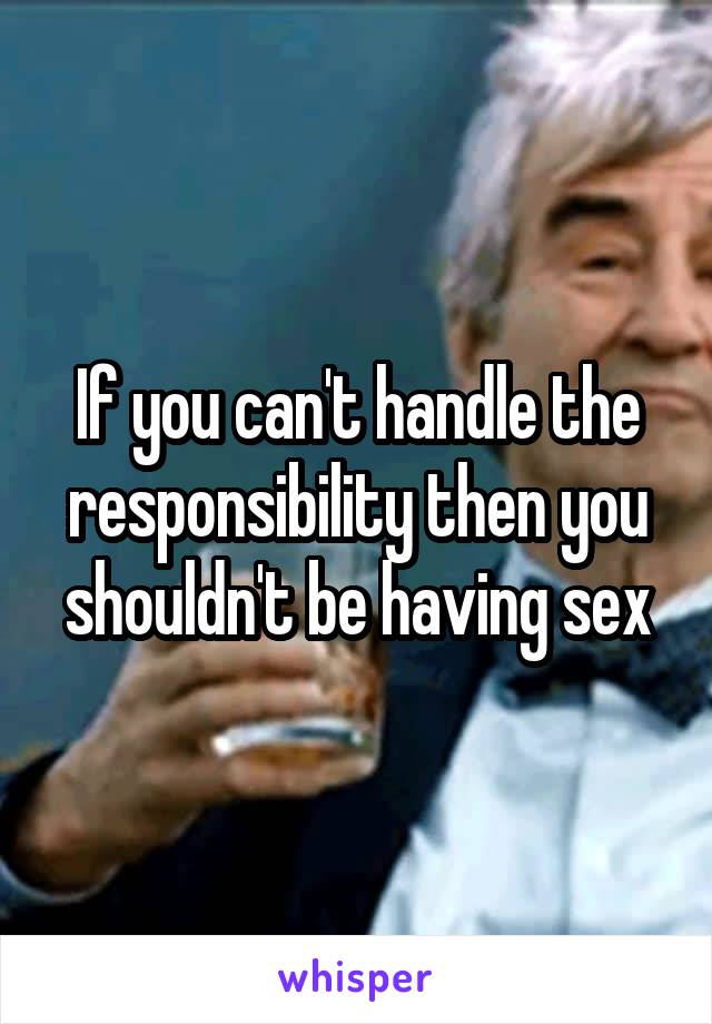 If you can't handle the responsibility then you shouldn't be having sex