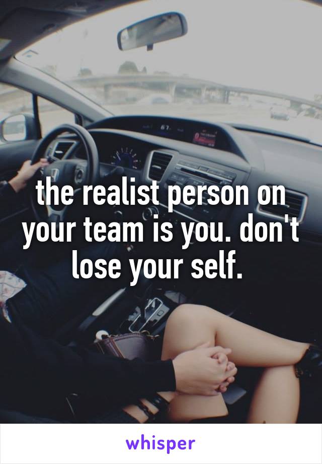the realist person on your team is you. don't lose your self. 