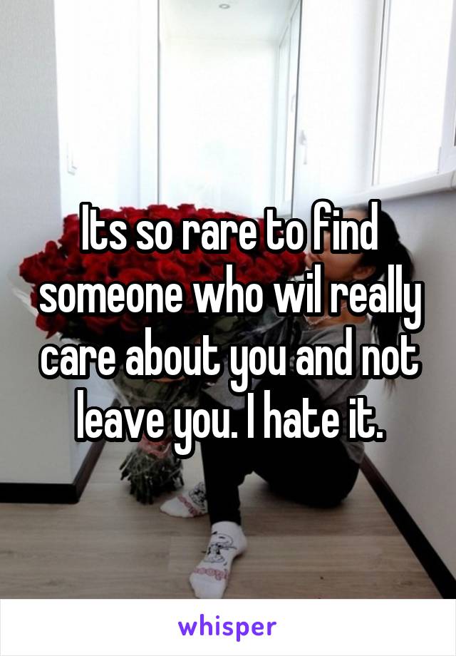 Its so rare to find someone who wil really care about you and not leave you. I hate it.