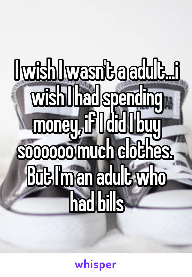 I wish I wasn't a adult...i wish I had spending money, if I did I buy soooooo much clothes. 
But I'm an adult who had bills