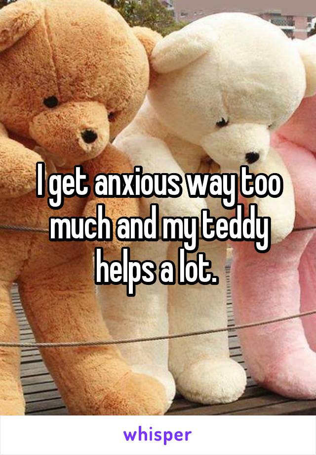 I get anxious way too much and my teddy helps a lot. 