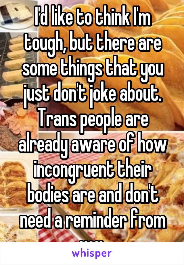 I'd like to think I'm tough, but there are some things that you just don't joke about. Trans people are already aware of how incongruent their bodies are and don't need a reminder from you.