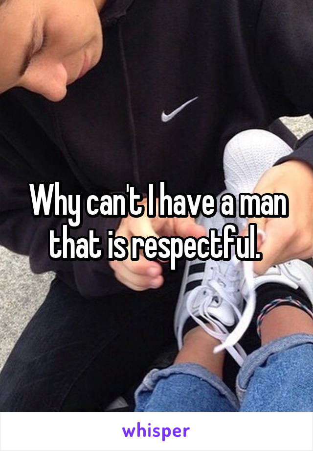 Why can't I have a man that is respectful. 